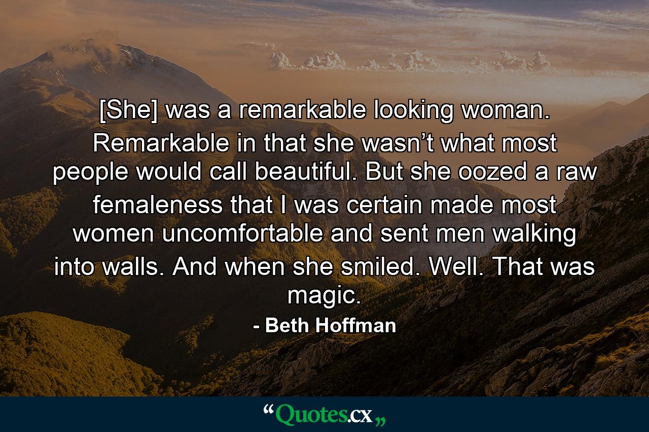 [She] was a remarkable looking woman. Remarkable in that she wasn’t what most people would call beautiful. But she oozed a raw femaleness that I was certain made most women uncomfortable and sent men walking into walls. And when she smiled. Well. That was magic. - Quote by Beth Hoffman