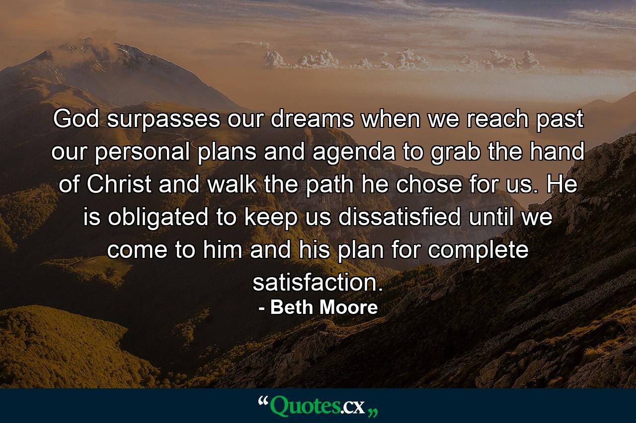 God surpasses our dreams when we reach past our personal plans and agenda to grab the hand of Christ and walk the path he chose for us.  He is obligated to keep us dissatisfied until we come to him and his plan for complete satisfaction. - Quote by Beth Moore