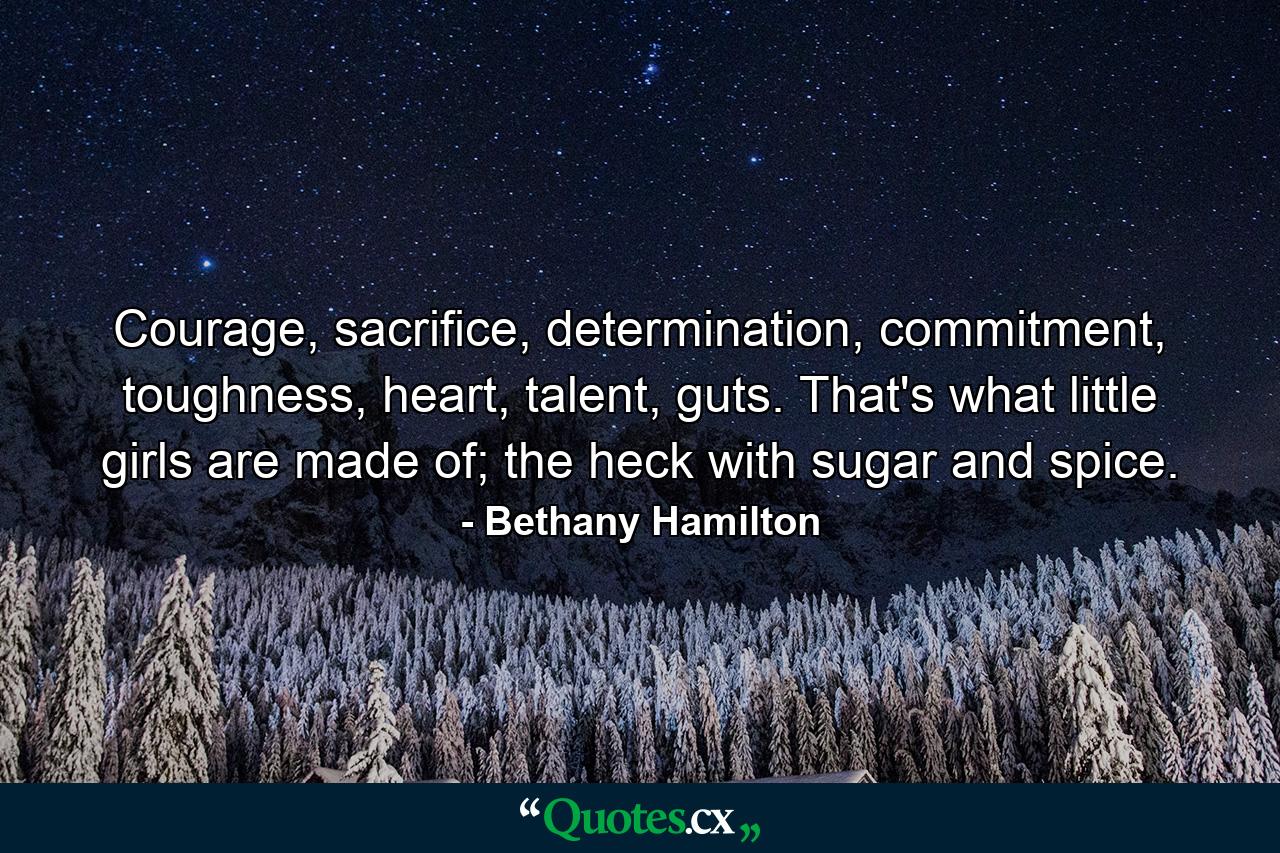 Courage, sacrifice, determination, commitment, toughness, heart, talent, guts. That's what little girls are made of; the heck with sugar and spice. - Quote by Bethany Hamilton