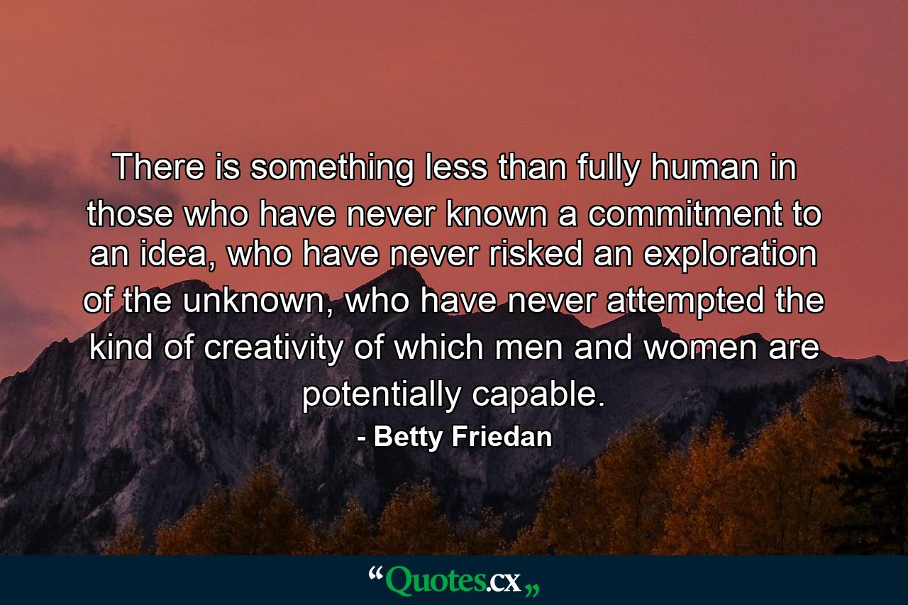 There is something less than fully human in those who have never known a commitment to an idea, who have never risked an exploration of the unknown, who have never attempted the kind of creativity of which men and women are potentially capable. - Quote by Betty Friedan