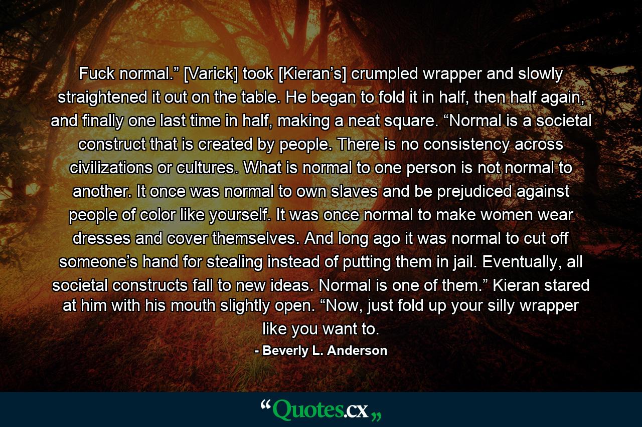 Fuck normal.” [Varick] took [Kieran’s] crumpled wrapper and slowly straightened it out on the table. He began to fold it in half, then half again, and finally one last time in half, making a neat square. “Normal is a societal construct that is created by people. There is no consistency across civilizations or cultures. What is normal to one person is not normal to another. It once was normal to own slaves and be prejudiced against people of color like yourself. It was once normal to make women wear dresses and cover themselves. And long ago it was normal to cut off someone’s hand for stealing instead of putting them in jail. Eventually, all societal constructs fall to new ideas. Normal is one of them.” Kieran stared at him with his mouth slightly open. “Now, just fold up your silly wrapper like you want to. - Quote by Beverly L. Anderson