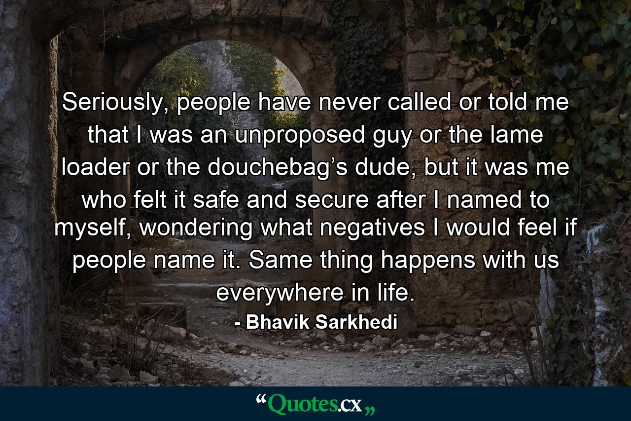 Seriously, people have never called or told me that I was an unproposed guy or the lame loader or the douchebag’s dude, but it was me who felt it safe and secure after I named to myself, wondering what negatives I would feel if people name it. Same thing happens with us everywhere in life. - Quote by Bhavik Sarkhedi