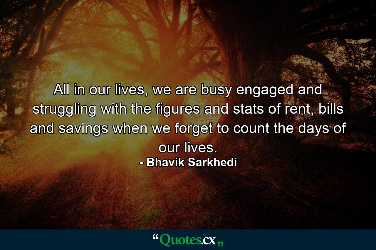 All in our lives, we are busy engaged and struggling with the figures and stats of rent, bills and savings when we forget to count the days of our lives. - Quote by Bhavik Sarkhedi