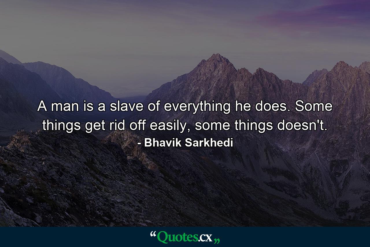 A man is a slave of everything he does. Some things get rid off easily, some things doesn't. - Quote by Bhavik Sarkhedi