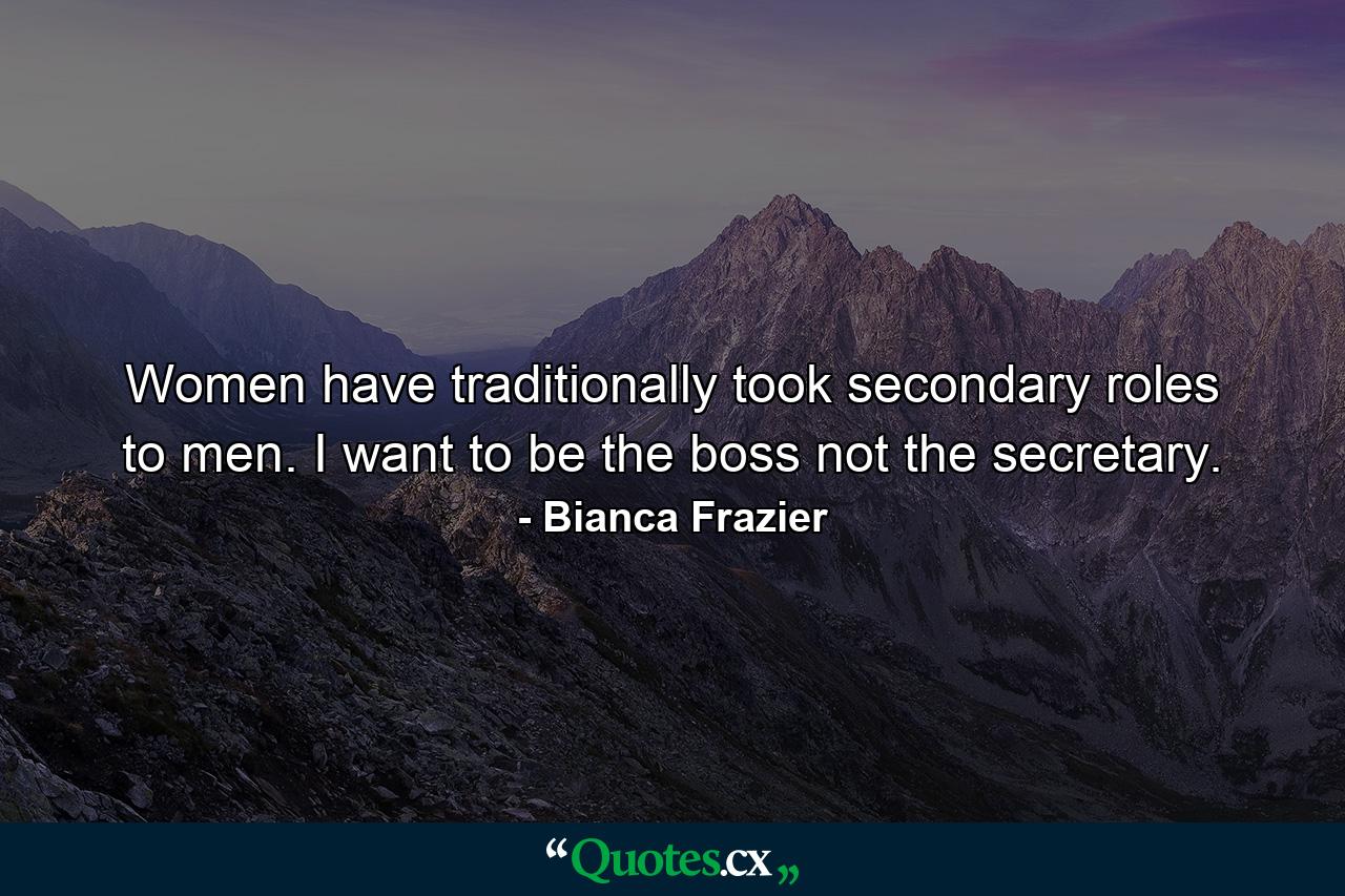 Women have traditionally took secondary roles to men. I want to be the boss not the secretary. - Quote by Bianca Frazier