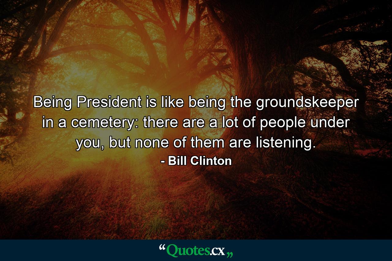 Being President is like being the groundskeeper in a cemetery: there are a lot of people under you, but none of them are listening. - Quote by Bill Clinton