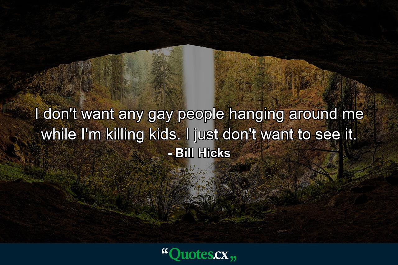 I don't want any gay people hanging around me while I'm killing kids. I just don't want to see it. - Quote by Bill Hicks