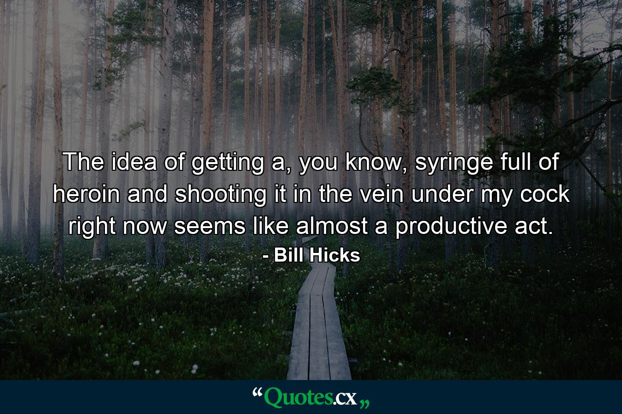 The idea of getting a, you know, syringe full of heroin and shooting it in the vein under my cock right now seems like almost a productive act. - Quote by Bill Hicks