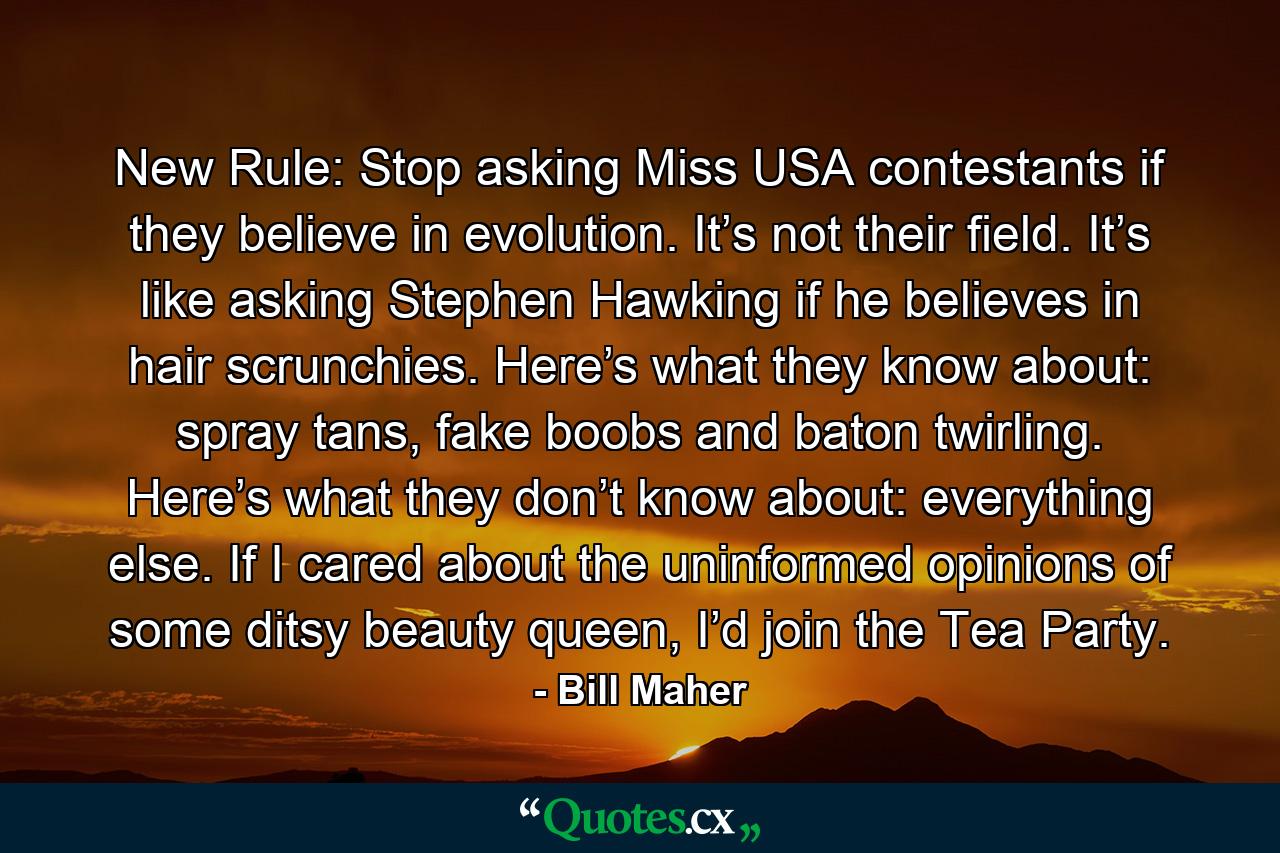 New Rule: Stop asking Miss USA contestants if they believe in evolution. It’s not their field. It’s like asking Stephen Hawking if he believes in hair scrunchies. Here’s what they know about: spray tans, fake boobs and baton twirling. Here’s what they don’t know about: everything else. If I cared about the uninformed opinions of some ditsy beauty queen, I’d join the Tea Party. - Quote by Bill Maher