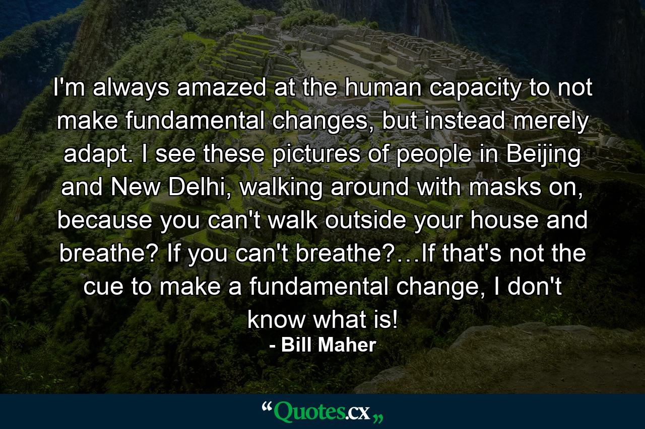 I'm always amazed at the human capacity to not make fundamental changes, but instead merely adapt. I see these pictures of people in Beijing and New Delhi, walking around with masks on, because you can't walk outside your house and breathe? If you can't breathe?…If that's not the cue to make a fundamental change, I don't know what is! - Quote by Bill Maher