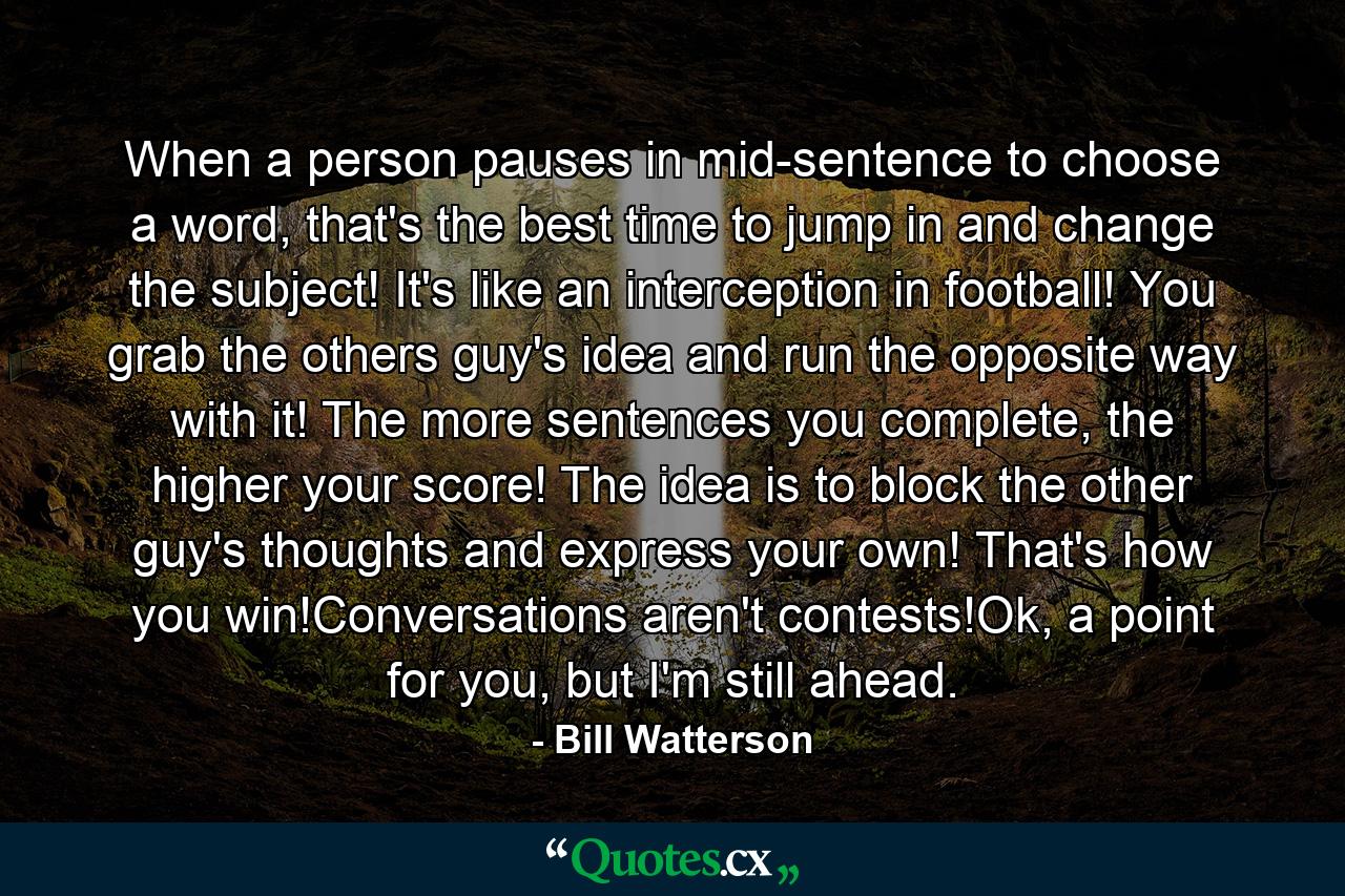 When a person pauses in mid-sentence to choose a word, that's the best time to jump in and change the subject! It's like an interception in football! You grab the others guy's idea and run the opposite way with it! The more sentences you complete, the higher your score! The idea is to block the other guy's thoughts and express your own! That's how you win!Conversations aren't contests!Ok, a point for you, but I'm still ahead. - Quote by Bill Watterson