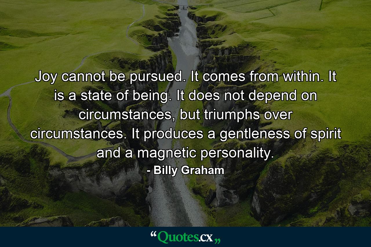 Joy cannot be pursued. It comes from within. It is a state of being. It does not depend on circumstances, but triumphs over circumstances. It produces a gentleness of spirit and a magnetic personality. - Quote by Billy Graham