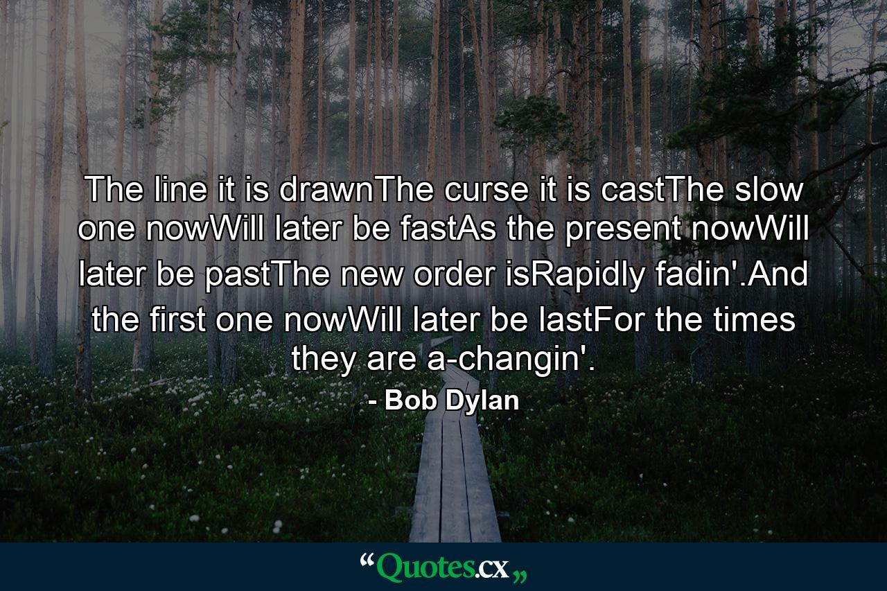 The line it is drawnThe curse it is castThe slow one nowWill later be fastAs the present nowWill later be pastThe new order isRapidly fadin'.And the first one nowWill later be lastFor the times they are a-changin'. - Quote by Bob Dylan