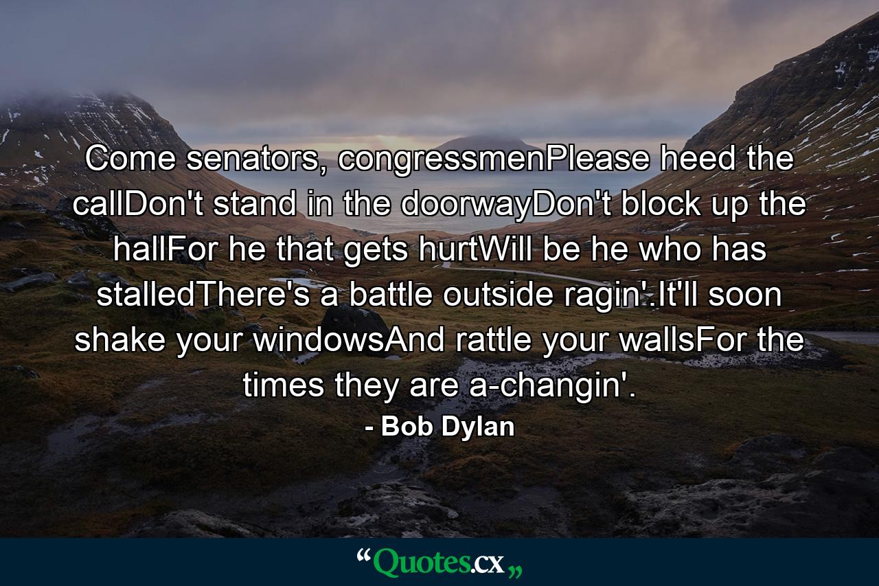 Come senators, congressmenPlease heed the callDon't stand in the doorwayDon't block up the hallFor he that gets hurtWill be he who has stalledThere's a battle outside ragin'.It'll soon shake your windowsAnd rattle your wallsFor the times they are a-changin'. - Quote by Bob Dylan