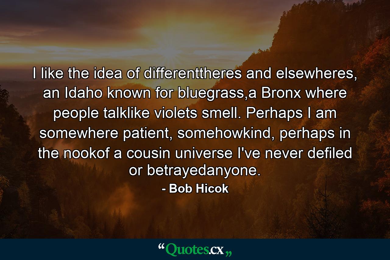 I like the idea of differenttheres and elsewheres, an Idaho known for bluegrass,a Bronx where people talklike violets smell. Perhaps I am somewhere patient, somehowkind, perhaps in the nookof a cousin universe I've never defiled or betrayedanyone. - Quote by Bob Hicok