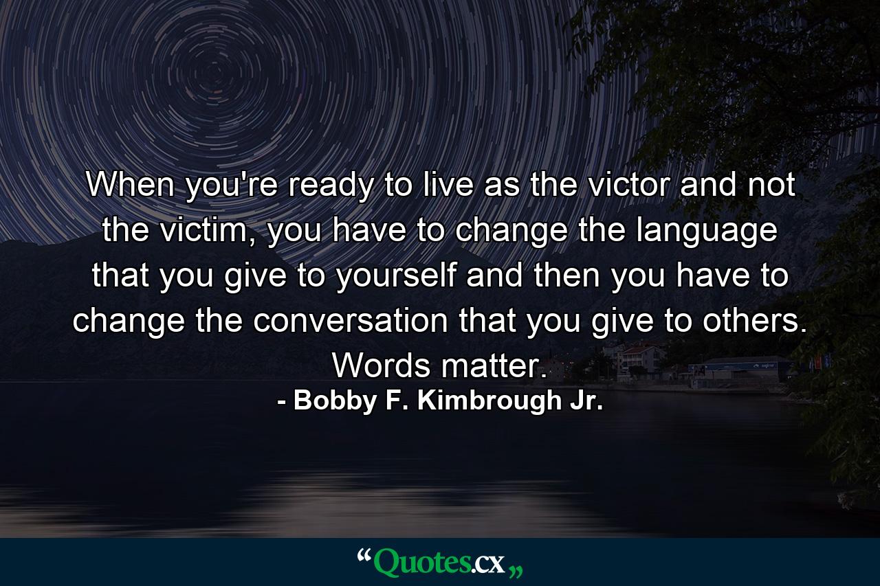 When you're ready to live as the victor and not the victim, you have to change the language that you give to yourself and then you have to change the conversation that you give to others. Words matter. - Quote by Bobby F. Kimbrough Jr.