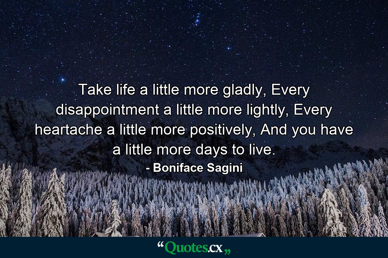 Take life a little more gladly,  Every disappointment a little more lightly, Every heartache a little more positively, And you have a little more days to live. - Quote by Boniface Sagini