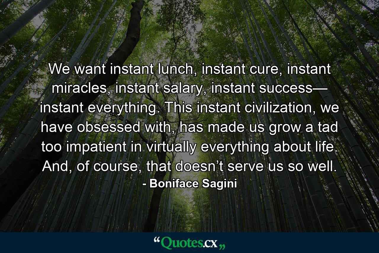 We want instant lunch, instant cure, instant miracles, instant salary, instant success— instant everything. This instant civilization, we have obsessed with, has made us grow a tad too impatient in virtually everything about life. And, of course, that doesn’t serve us so well. - Quote by Boniface Sagini