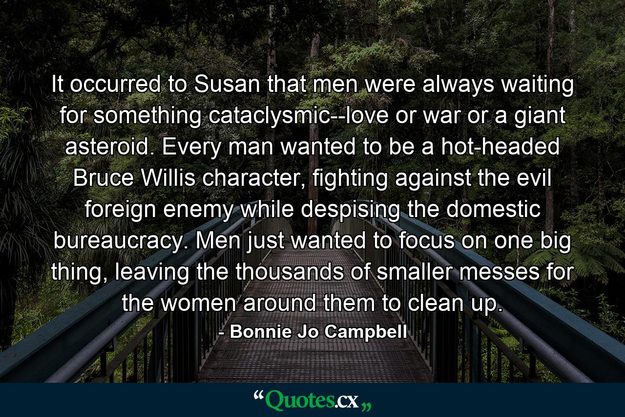 It occurred to Susan that men were always waiting for something cataclysmic--love or war or a giant asteroid. Every man wanted to be a hot-headed Bruce Willis character, fighting against the evil foreign enemy while despising the domestic bureaucracy. Men just wanted to focus on one big thing, leaving the thousands of smaller messes for the women around them to clean up. - Quote by Bonnie Jo Campbell