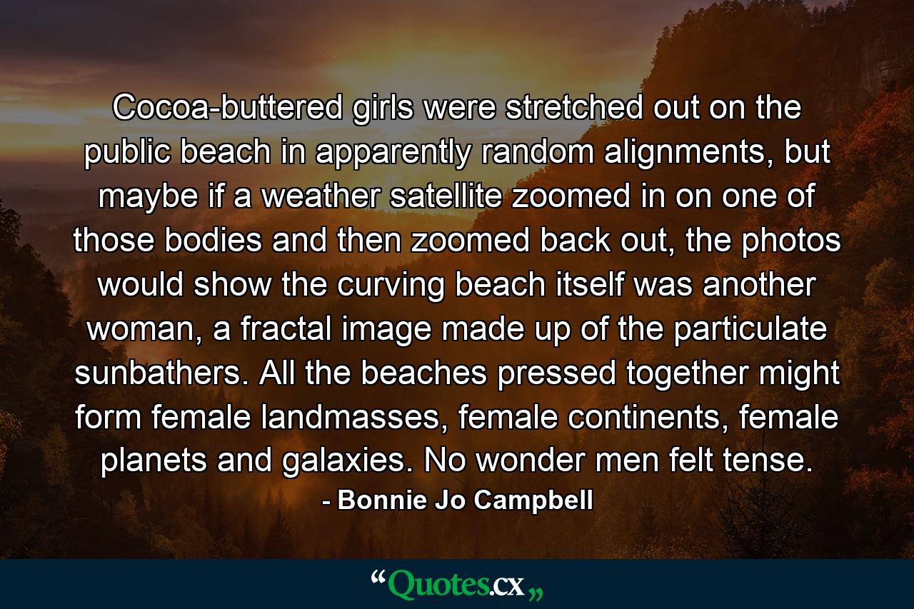 Cocoa-buttered girls were stretched out on the public beach in apparently random alignments, but maybe if a weather satellite zoomed in on one of those bodies and then zoomed back out, the photos would show the curving beach itself was another woman, a fractal image made up of the particulate sunbathers. All the beaches pressed together might form female landmasses, female continents, female planets and galaxies. No wonder men felt tense. - Quote by Bonnie Jo Campbell