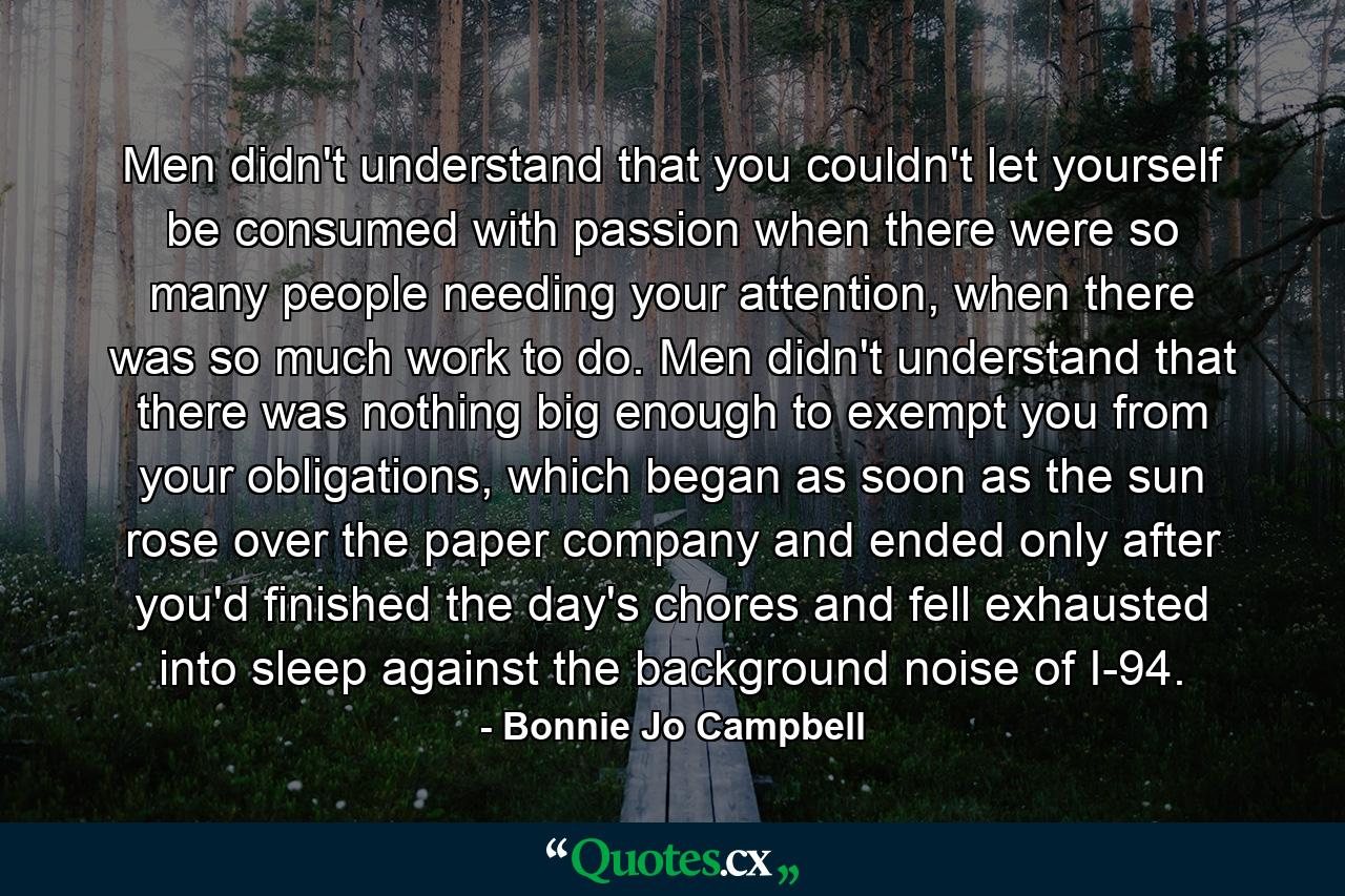 Men didn't understand that you couldn't let yourself be consumed with passion when there were so many people needing your attention, when there was so much work to do. Men didn't understand that there was nothing big enough to exempt you from your obligations, which began as soon as the sun rose over the paper company and ended only after you'd finished the day's chores and fell exhausted into sleep against the background noise of I-94. - Quote by Bonnie Jo Campbell