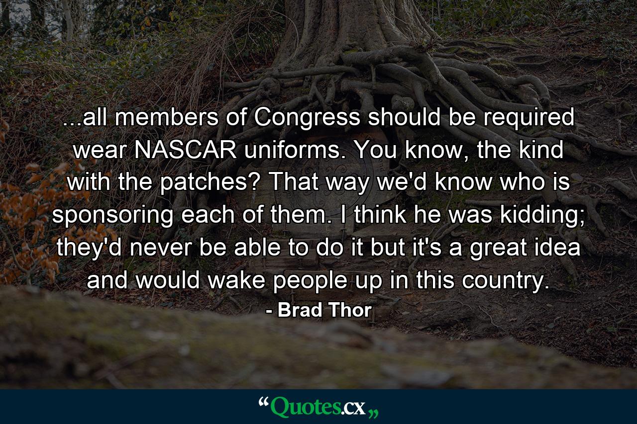 ...all members of Congress should be required wear NASCAR uniforms. You know, the kind with the patches? That way we'd know who is sponsoring each of them. I think he was kidding; they'd never be able to do it but it's a great idea and would wake people up in this country. - Quote by Brad Thor