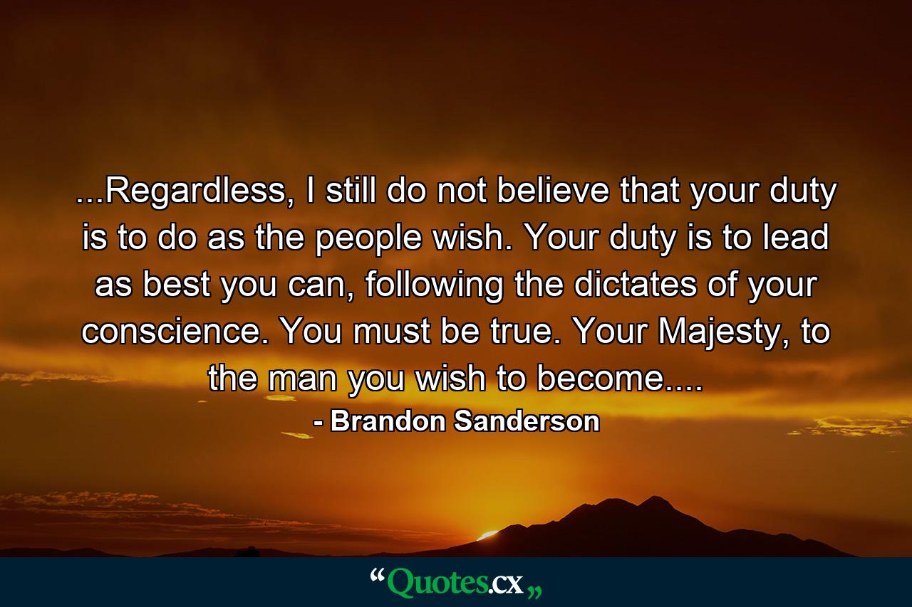 ...Regardless, I still do not believe that your duty is to do as the people wish. Your duty is to lead as best you can, following the dictates of your conscience. You must be true. Your Majesty, to the man you wish to become.... - Quote by Brandon Sanderson