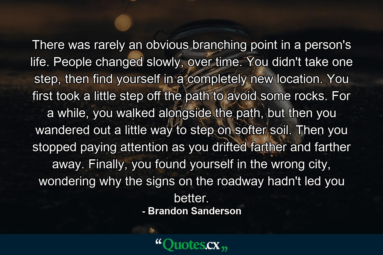 There was rarely an obvious branching point in a person's life. People changed slowly, over time. You didn't take one step, then find yourself in a completely new location. You first took a little step off the path to avoid some rocks. For a while, you walked alongside the path, but then you wandered out a little way to step on softer soil. Then you stopped paying attention as you drifted farther and farther away. Finally, you found yourself in the wrong city, wondering why the signs on the roadway hadn't led you better. - Quote by Brandon Sanderson