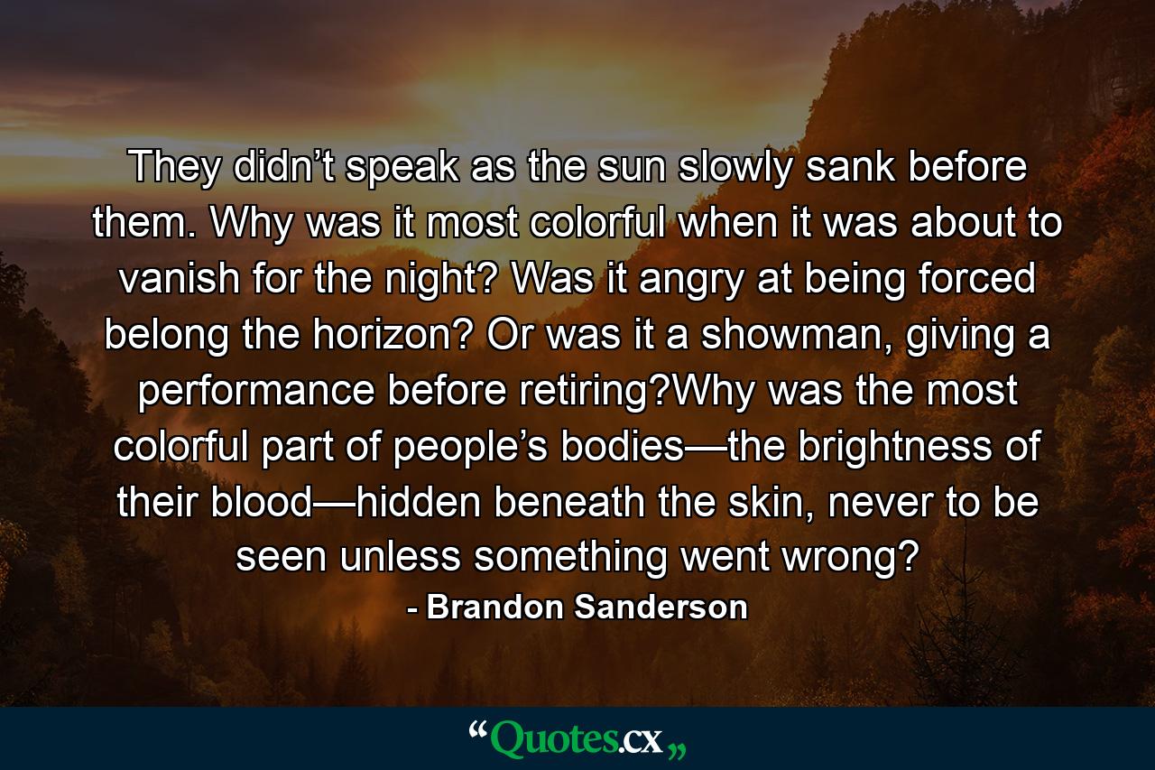 They didn’t speak as the sun slowly sank before them. Why was it most colorful when it was about to vanish for the night? Was it angry at being forced belong the horizon? Or was it a showman, giving a performance before retiring?Why was the most colorful part of people’s bodies—the brightness of their blood—hidden beneath the skin, never to be seen unless something went wrong? - Quote by Brandon Sanderson