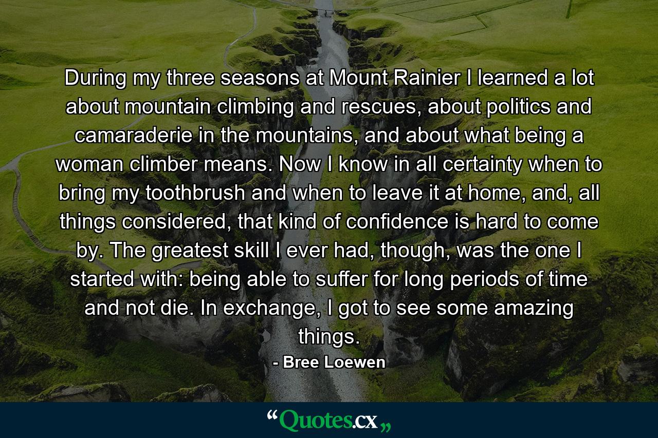 During my three seasons at Mount Rainier I learned a lot about mountain climbing and rescues, about politics and camaraderie in the mountains, and about what being a woman climber means. Now I know in all certainty when to bring my toothbrush and when to leave it at home, and, all things considered, that kind of confidence is hard to come by. The greatest skill I ever had, though, was the one I started with: being able to suffer for long periods of time and not die. In exchange, I got to see some amazing things. - Quote by Bree Loewen