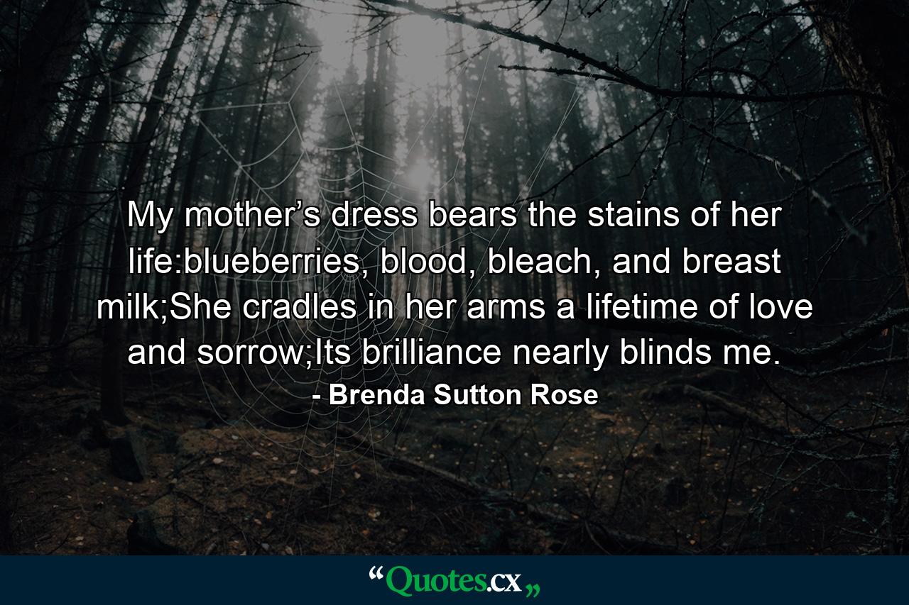 My mother’s dress bears the stains of her life:blueberries, blood, bleach, and breast milk;She cradles in her arms a lifetime of love and sorrow;Its brilliance nearly blinds me. - Quote by Brenda Sutton Rose