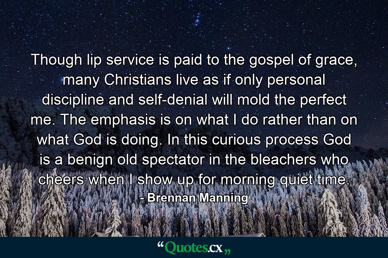 Though lip service is paid to the gospel of grace, many Christians live as if only personal discipline and self-denial will mold the perfect me. The emphasis is on what I do rather than on what God is doing. In this curious process God is a benign old spectator in the bleachers who cheers when I show up for morning quiet time. - Quote by Brennan Manning