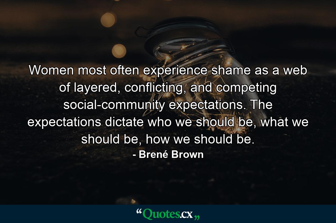 Women most often experience shame as a web of layered, conflicting, and competing social-community expectations. The expectations dictate who we should be, what we should be, how we should be. - Quote by Brené Brown