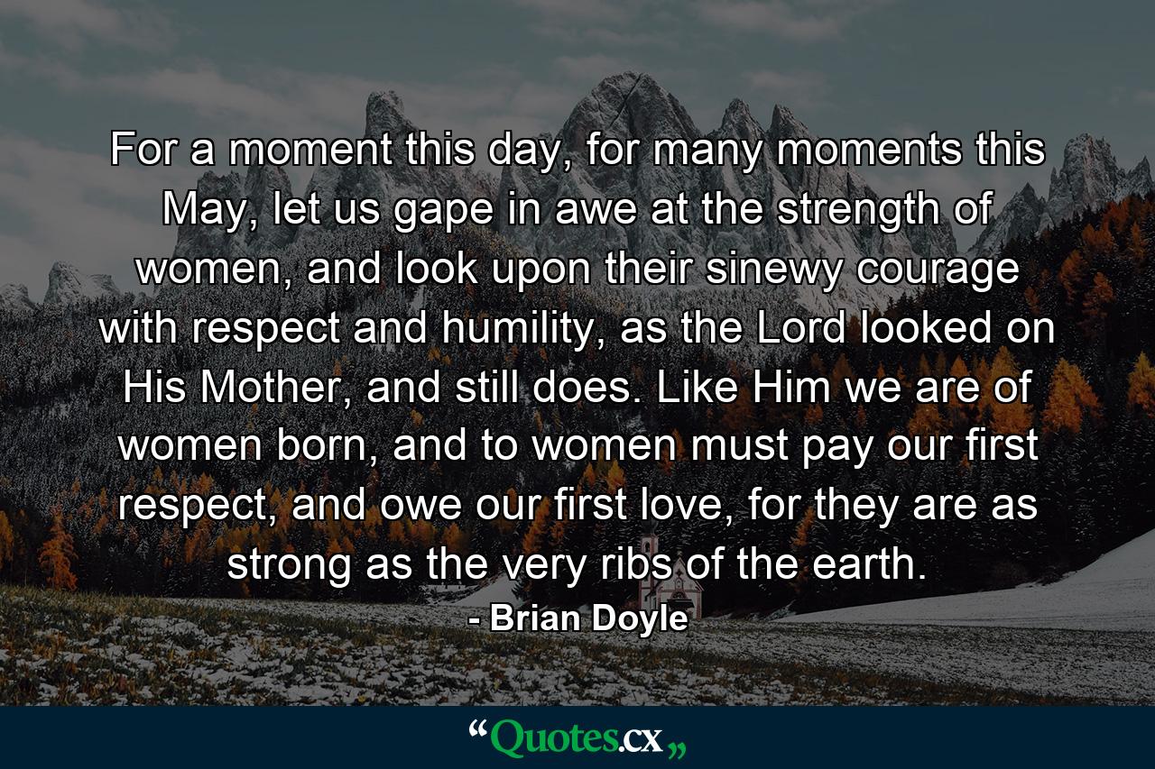 For a moment this day, for many moments this May, let us gape in awe at the strength of women, and look upon their sinewy courage with respect and humility, as the Lord looked on His Mother, and still does. Like Him we are of women born, and to women must pay our first respect, and owe our first love, for they are as strong as the very ribs of the earth. - Quote by Brian Doyle