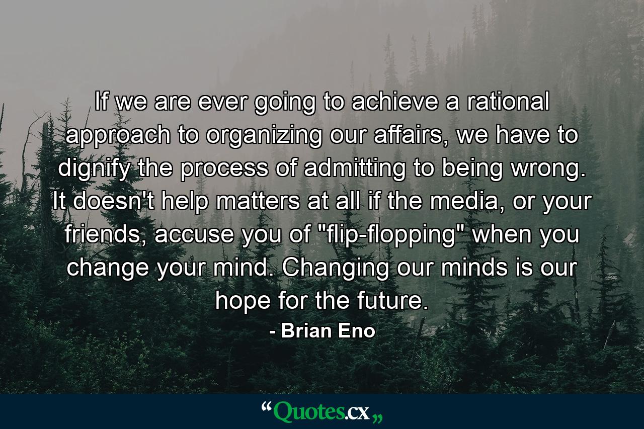 If we are ever going to achieve a rational approach to organizing our affairs, we have to dignify the process of admitting to being wrong. It doesn't help matters at all if the media, or your friends, accuse you of 