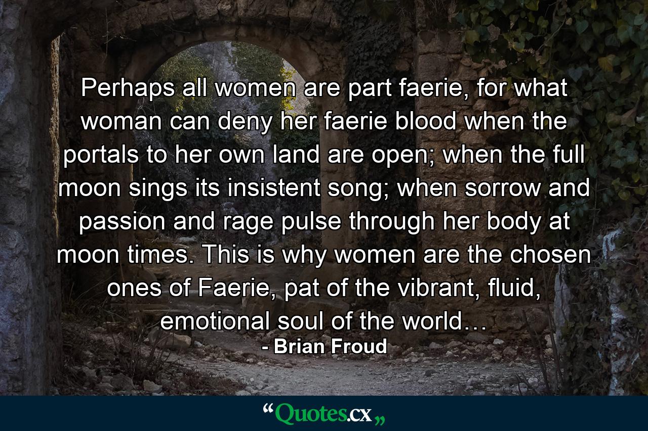 Perhaps all women are part faerie, for what woman can deny her faerie blood when the portals to her own land are open; when the full moon sings its insistent song; when sorrow and passion and rage pulse through her body at moon times. This is why women are the chosen ones of Faerie, pat of the vibrant, fluid, emotional soul of the world… - Quote by Brian Froud