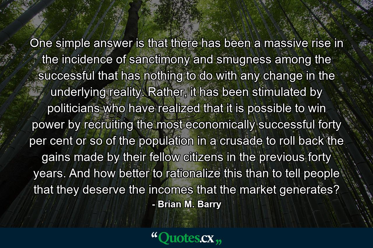 One simple answer is that there has been a massive rise in the incidence of sanctimony and smugness among the successful that has nothing to do with any change in the underlying reality. Rather, it has been stimulated by politicians who have realized that it is possible to win power by recruiting the most economically successful forty per cent or so of the population in a crusade to roll back the gains made by their fellow citizens in the previous forty years. And how better to rationalize this than to tell people that they deserve the incomes that the market generates? - Quote by Brian M. Barry