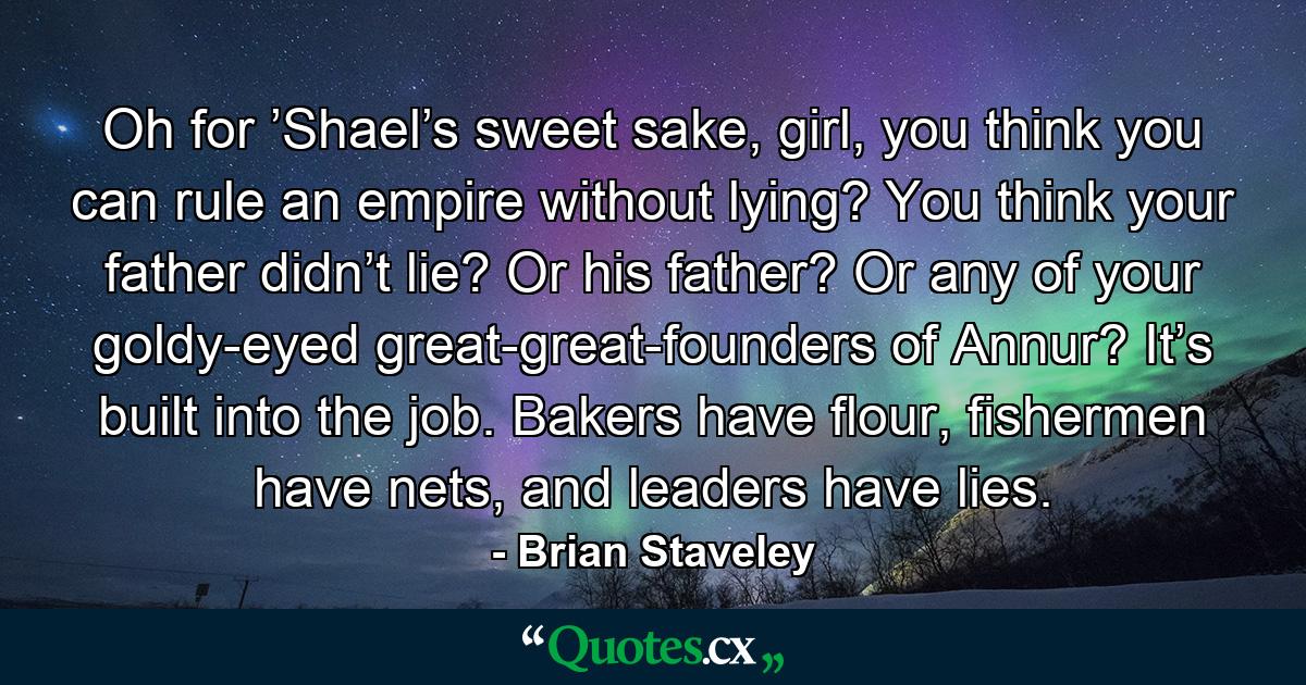 Oh for ’Shael’s sweet sake, girl, you think you can rule an empire without lying? You think your father didn’t lie? Or his father? Or any of your goldy-eyed great-great-founders of Annur? It’s built into the job. Bakers have flour, fishermen have nets, and leaders have lies. - Quote by Brian Staveley