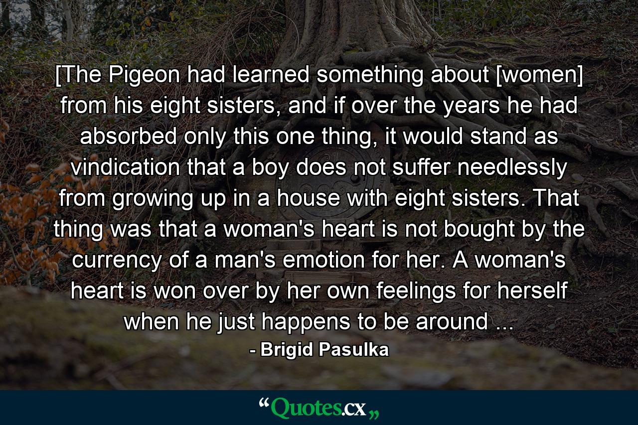 [The Pigeon had learned something about [women] from his eight sisters, and if over the years he had absorbed only this one thing, it would stand as vindication that a boy does not suffer needlessly from growing up in a house with eight sisters. That thing was that a woman's heart is not bought by the currency of a man's emotion for her. A woman's heart is won over by her own feelings for herself when he just happens to be around ... - Quote by Brigid Pasulka