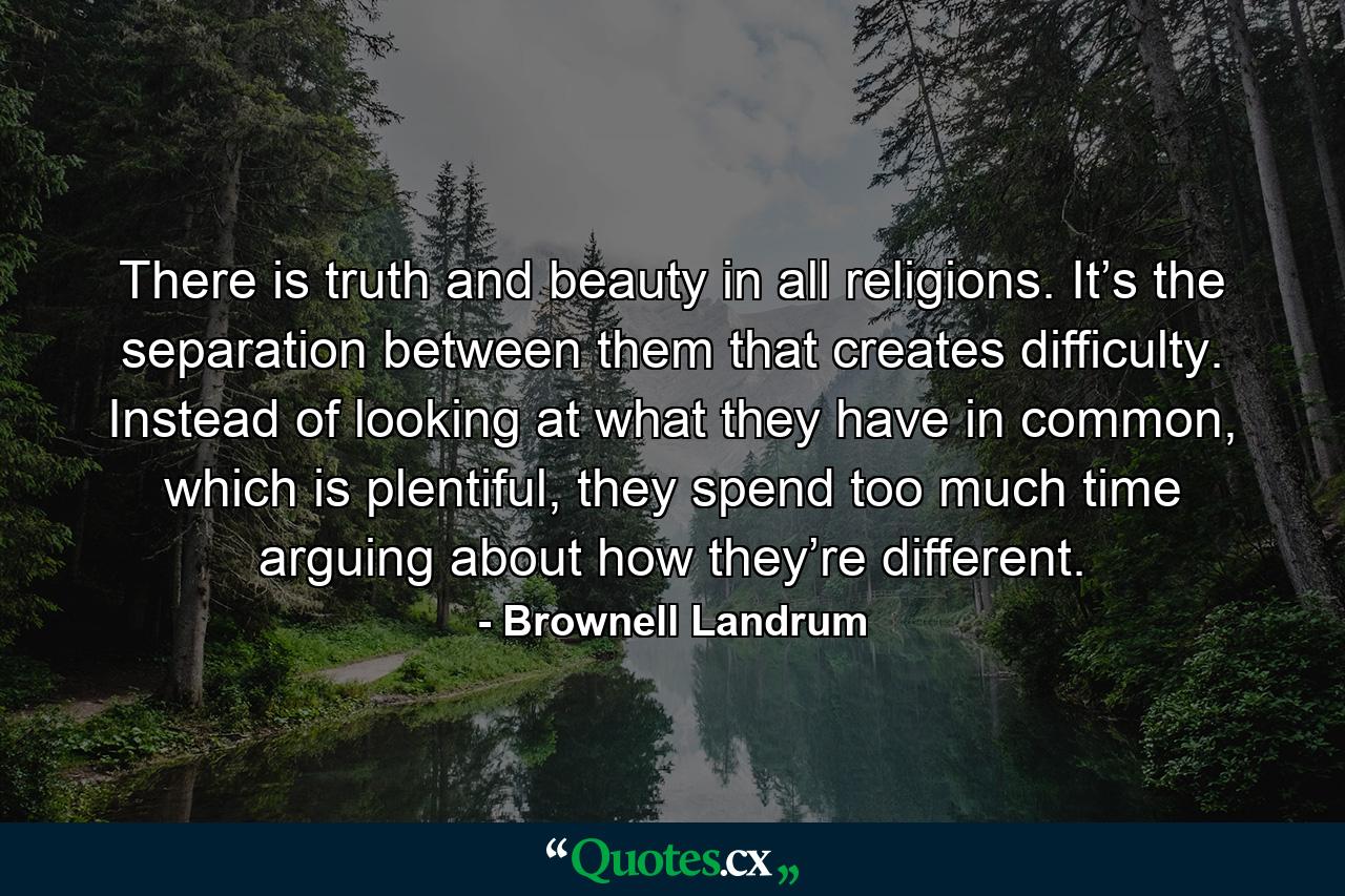 There is truth and beauty in all religions. It’s the separation between them that creates difficulty. Instead of looking at what they have in common, which is plentiful, they spend too much time arguing about how they’re different. - Quote by Brownell Landrum