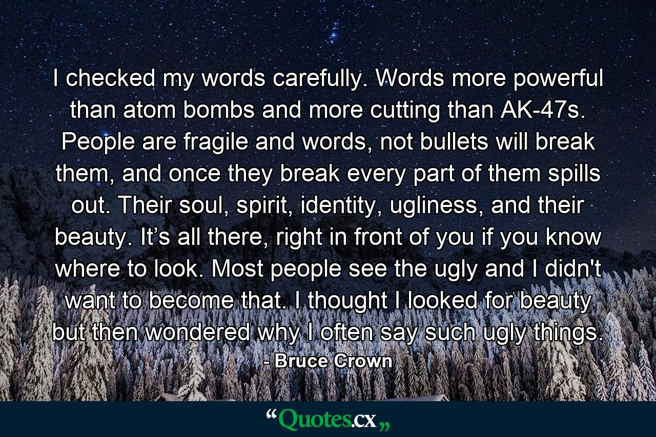 I checked my words carefully. Words more powerful than atom bombs and more cutting than AK-47s. People are fragile and words, not bullets will break them, and once they break every part of them spills out. Their soul, spirit, identity, ugliness, and their beauty. It’s all there, right in front of you if you know where to look. Most people see the ugly and I didn't want to become that. I thought I looked for beauty but then wondered why I often say such ugly things. - Quote by Bruce Crown