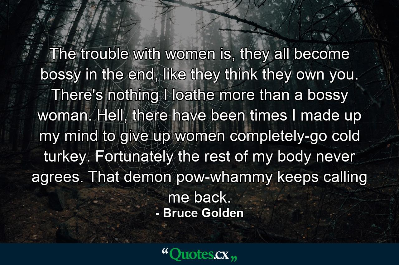 The trouble with women is, they all become bossy in the end, like they think they own you. There's nothing I loathe more than a bossy woman. Hell, there have been times I made up my mind to give up women completely-go cold turkey. Fortunately the rest of my body never agrees. That demon pow-whammy keeps calling me back. - Quote by Bruce Golden