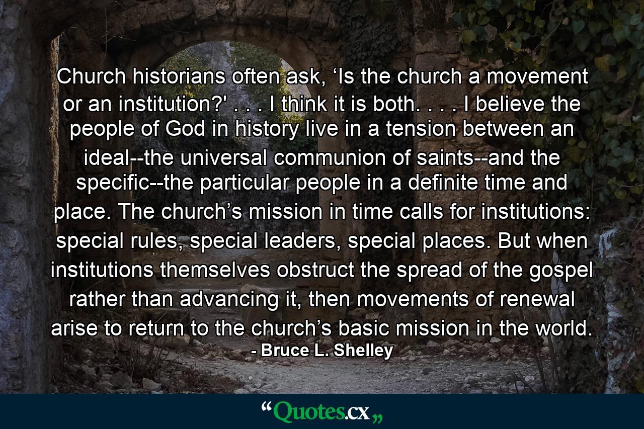 Church historians often ask, ‘Is the church a movement or an institution?' . . . I think it is both. . . . I believe the people of God in history live in a tension between an ideal--the universal communion of saints--and the specific--the particular people in a definite time and place. The church’s mission in time calls for institutions: special rules, special leaders, special places. But when institutions themselves obstruct the spread of the gospel rather than advancing it, then movements of renewal arise to return to the church’s basic mission in the world. - Quote by Bruce L. Shelley