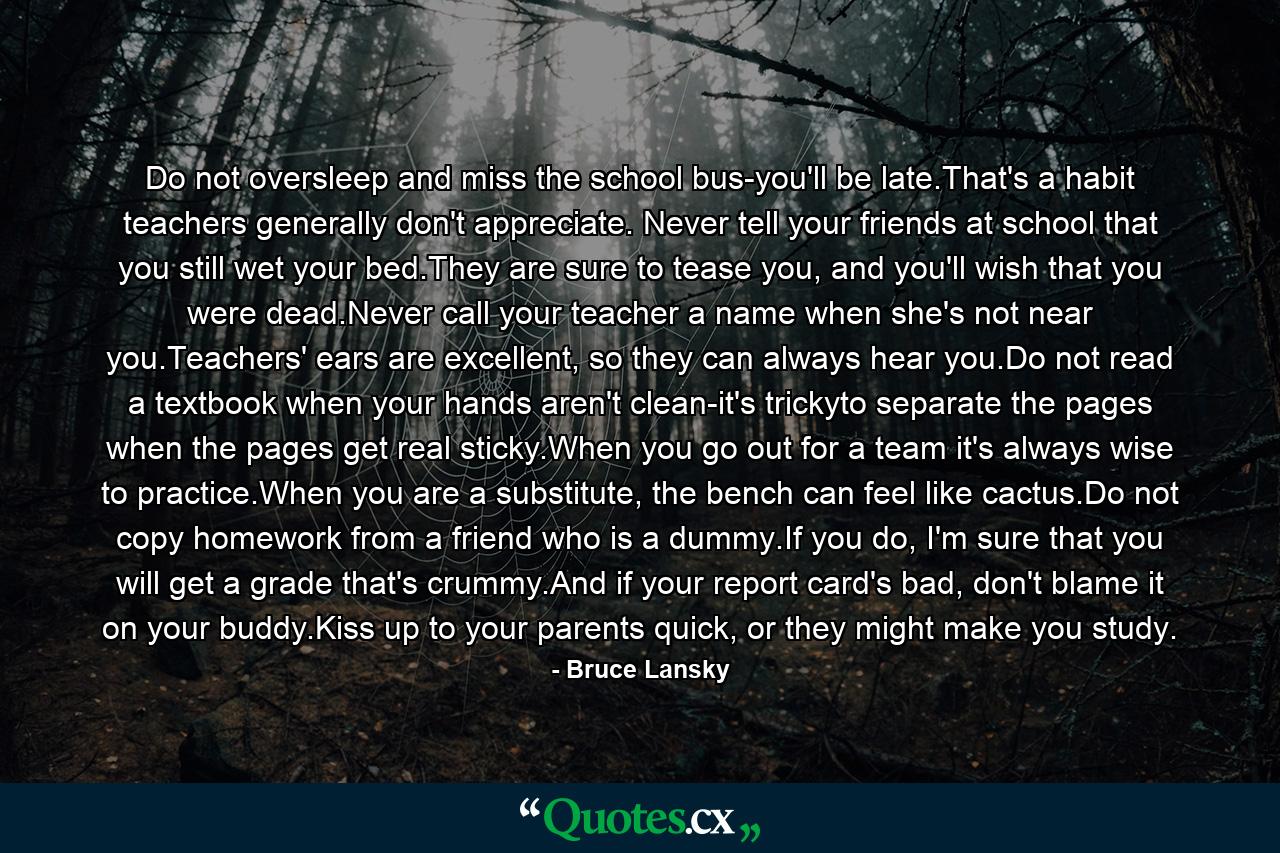 Do not oversleep and miss the school bus-you'll be late.That's a habit teachers generally don't appreciate. Never tell your friends at school that you still wet your bed.They are sure to tease you, and you'll wish that you were dead.Never call your teacher a name when she's not near you.Teachers' ears are excellent, so they can always hear you.Do not read a textbook when your hands aren't clean-it's trickyto separate the pages when the pages get real sticky.When you go out for a team it's always wise to practice.When you are a substitute, the bench can feel like cactus.Do not copy homework from a friend who is a dummy.If you do, I'm sure that you will get a grade that's crummy.And if your report card's bad, don't blame it on your buddy.Kiss up to your parents quick, or they might make you study. - Quote by Bruce Lansky