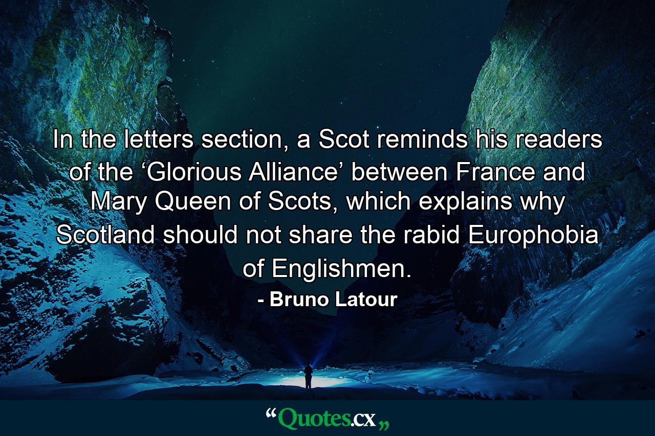 In the letters section, a Scot reminds his readers of the ‘Glorious Alliance’ between France and Mary Queen of Scots, which explains why Scotland should not share the rabid Europhobia of Englishmen. - Quote by Bruno Latour