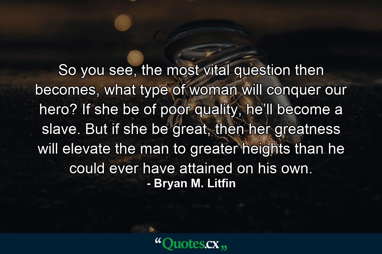 So you see, the most vital question then becomes, what type of woman will conquer our hero? If she be of poor quality, he’ll become a slave. But if she be great, then her greatness will elevate the man to greater heights than he could ever have attained on his own. - Quote by Bryan M. Litfin