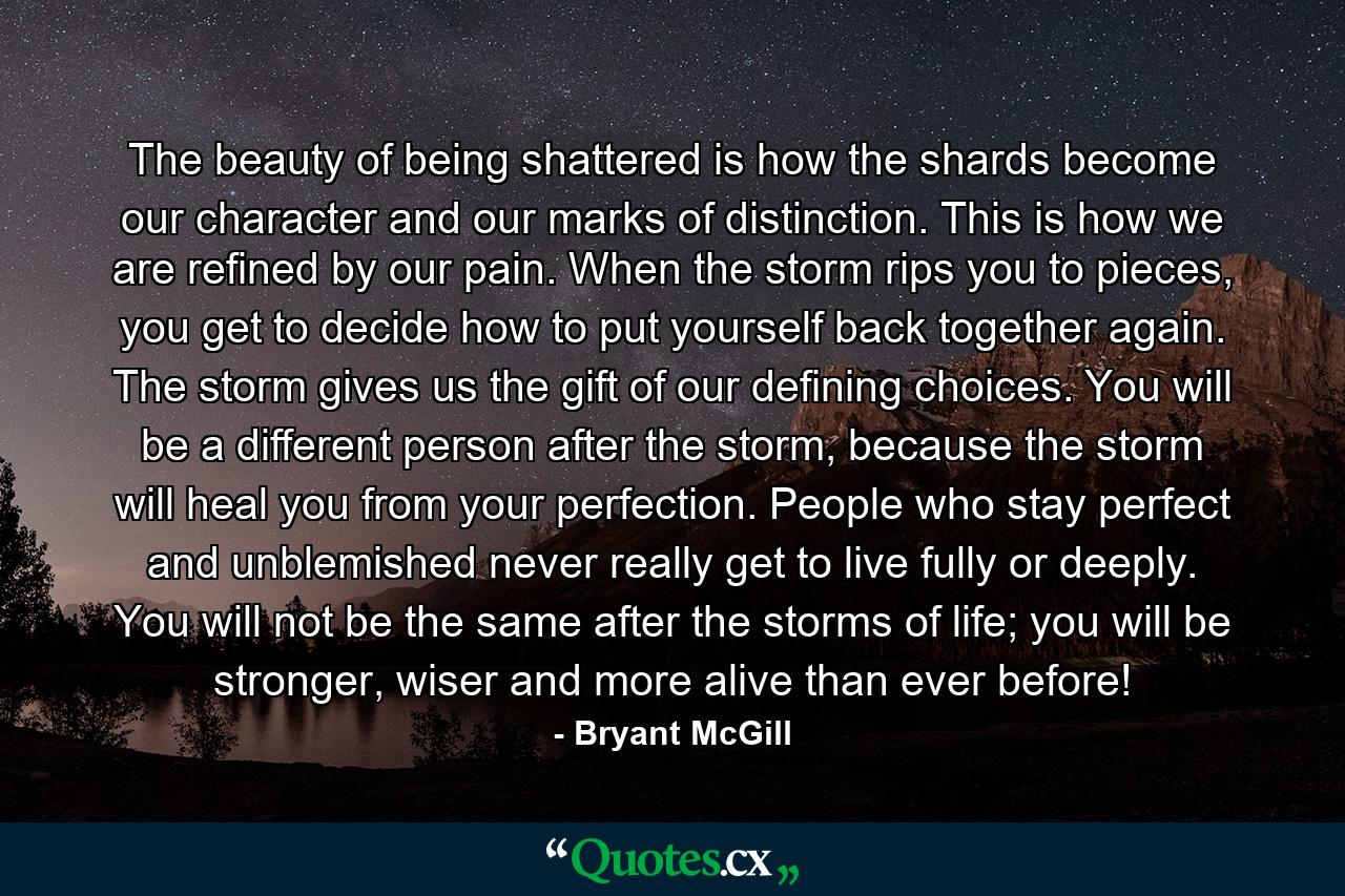 The beauty of being shattered is how the shards become our character and our marks of distinction. This is how we are refined by our pain. When the storm rips you to pieces, you get to decide how to put yourself back together again. The storm gives us the gift of our defining choices. You will be a different person after the storm, because the storm will heal you from your perfection. People who stay perfect and unblemished never really get to live fully or deeply. You will not be the same after the storms of life; you will be stronger, wiser and more alive than ever before! - Quote by Bryant McGill