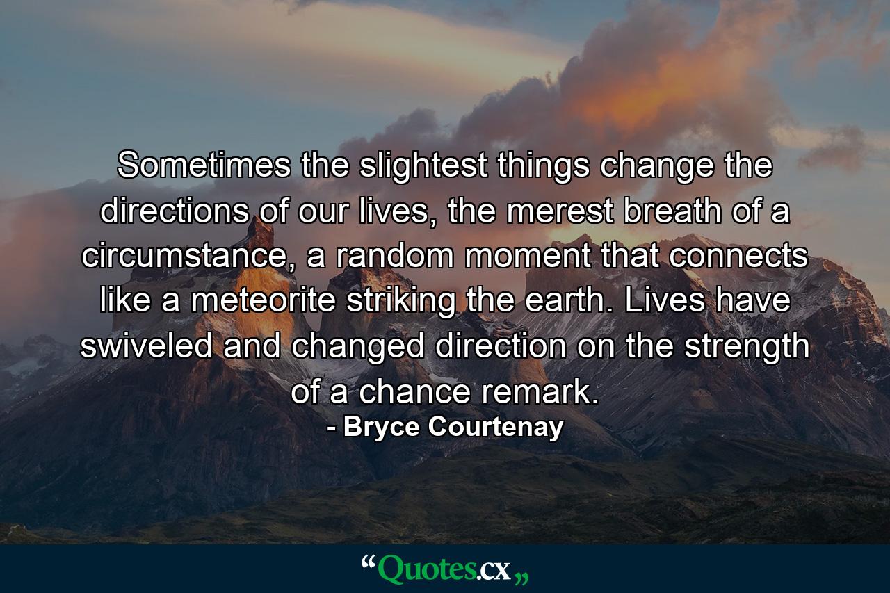 Sometimes the slightest things change the directions of our lives, the merest breath of a circumstance, a random moment that connects like a meteorite striking the earth. Lives have swiveled and changed direction on the strength of a chance remark. - Quote by Bryce Courtenay