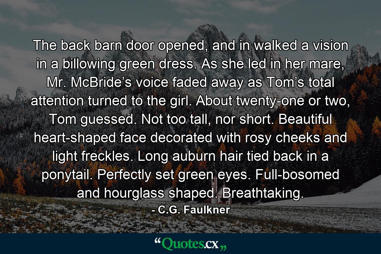 The back barn door opened, and in walked a vision in a billowing green dress. As she led in her mare, Mr. McBride’s voice faded away as Tom’s total attention turned to the girl. About twenty-one or two, Tom guessed. Not too tall, nor short. Beautiful heart-shaped face decorated with rosy cheeks and light freckles. Long auburn hair tied back in a ponytail. Perfectly set green eyes. Full-bosomed and hourglass shaped. Breathtaking. - Quote by C.G. Faulkner