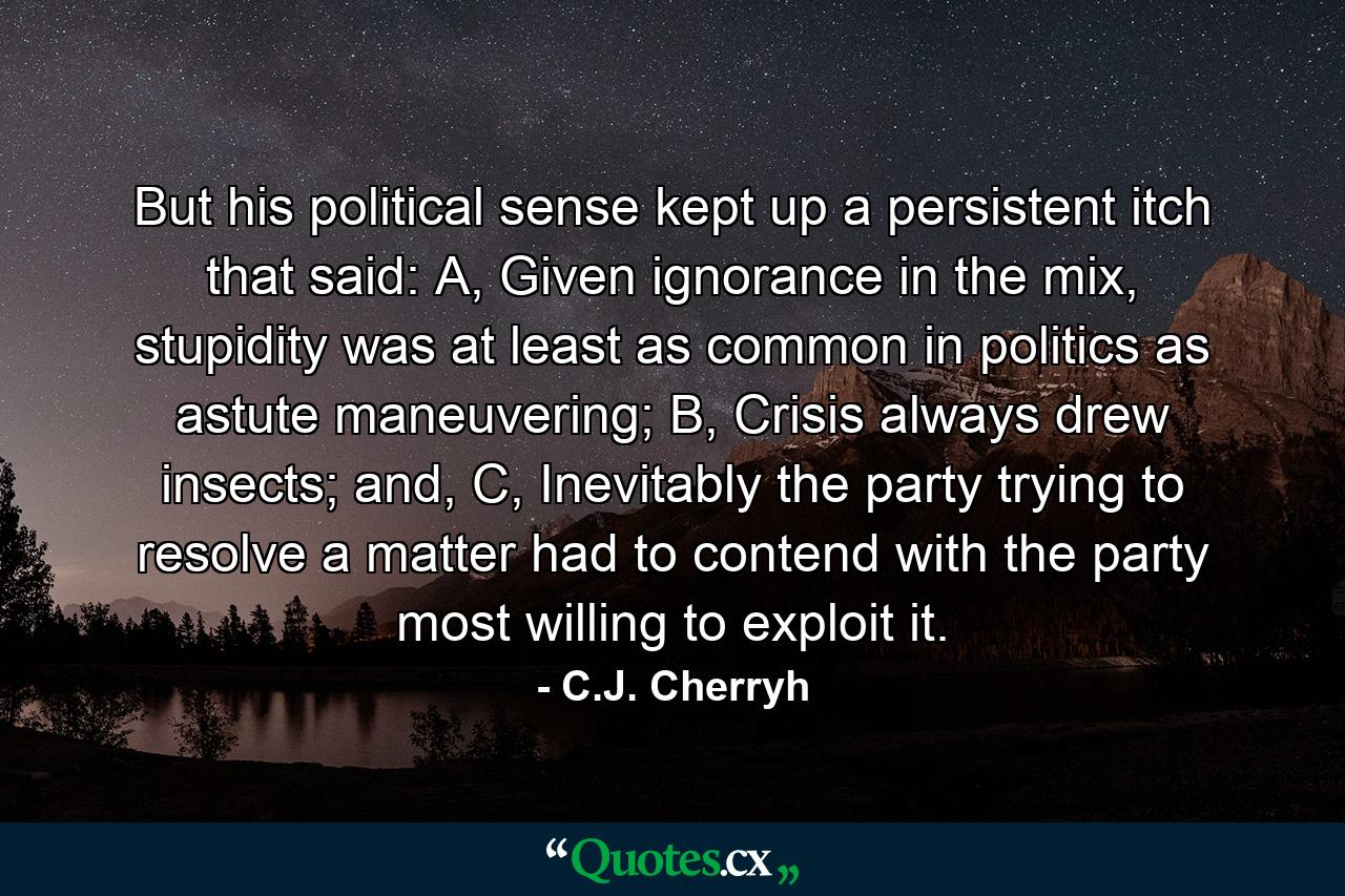 But his political sense kept up a persistent itch that said: A, Given ignorance in the mix, stupidity was at least as common in politics as astute maneuvering; B, Crisis always drew insects; and, C, Inevitably the party trying to resolve a matter had to contend with the party most willing to exploit it. - Quote by C.J. Cherryh